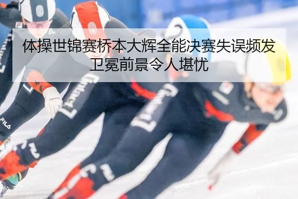 体操世锦赛桥本大辉全能决赛失误频发 卫冕前景令人堪忧