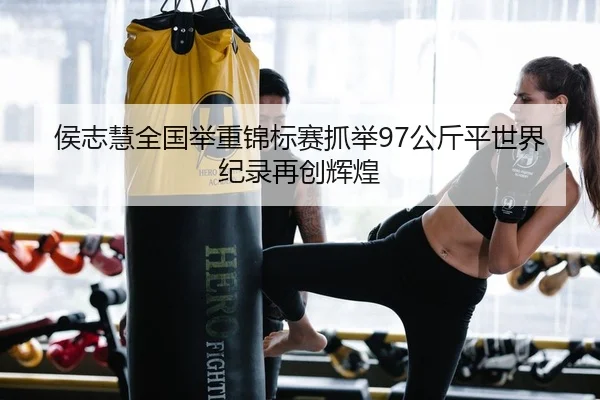 侯志慧全国举重锦标赛抓举97公斤平世界纪录再创辉煌