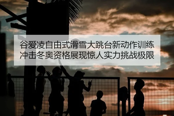 谷爱凌自由式滑雪大跳台新动作训练 冲击冬奥资格展现惊人实力挑战极限